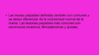 • Las masas palpables definidas también son comunes y
se deben diferenciar de la nodularidad normal de la
mama. Las lesiones palpables más comunes son
carcinomas invasivos, fibroadenomas y quistes.
 