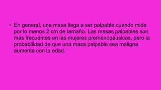 • En general, una masa llega a ser palpable cuando mide
por lo menos 2 cm de tamaño. Las masas palpables son
más frecuentes en las mujeres premenopáusicas, pero la
probabilidad de que una masa palpable sea maligna
aumenta con la edad.
 