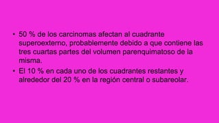 • 50 % de los carcinomas afectan al cuadrante
superoexterno, probablemente debido a que contiene las
tres cuartas partes del volumen parenquimatoso de la
misma.
• El 10 % en cada uno de los cuadrantes restantes y
alrededor del 20 % en la región central o subareolar.
 