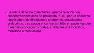 • La salida de leche (galactorrea) guarda relación con
concentraciones altas de prolactina (p. ej., por un adenoma
hipofisiario), hipotiroidismo o síndromes anovulatorios
endocrinos, y se puede encontrar también en pacientes que
toman anticonceptivos orales, antidepresivos tricíclicos,
metildopa o fenotiacinas.
 
