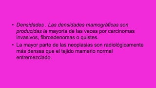 • Densidades . Las densidades mamográficas son
producidas la mayoría de las veces por carcinomas
invasivos, fibroadenomas o quistes.
• La mayor parte de las neoplasias son radiológicamente
más densas que el tejido mamario normal
entremezclado.
 