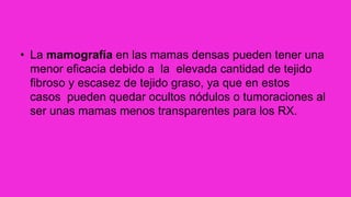 • La mamografía en las mamas densas pueden tener una
menor eficacia debido a la elevada cantidad de tejido
fibroso y escasez de tejido graso, ya que en estos
casos pueden quedar ocultos nódulos o tumoraciones al
ser unas mamas menos transparentes para los RX.
 