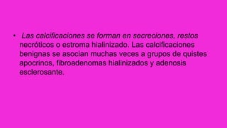• Las calcificaciones se forman en secreciones, restos
necróticos o estroma hialinizado. Las calcificaciones
benignas se asocian muchas veces a grupos de quistes
apocrinos, fibroadenomas hialinizados y adenosis
esclerosante.
 