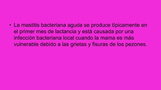 • La mastitis bacteriana aguda se produce típicamente en
el primer mes de lactancia y está causada por una
infección bacteriana local cuando la mama es más
vulnerable debido a las grietas y fisuras de los pezones.
 