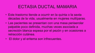 ECTASIA DUCTAL MAMARIA
• Este trastorno tiende a ocurrir en la quinta o la sexta
décadas de la vida, usualmente en mujeres multíparas.
• Las pacientes se presentan con una masa periaerolar
palpable poco definida, muchas veces asociada a
secreción blanca espesa por el pezón y en ocasiones a
retracción cutánea.
• El dolor y el eritema son infrecuentes.
 