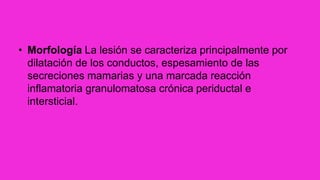 • Morfología La lesión se caracteriza principalmente por
dilatación de los conductos, espesamiento de las
secreciones mamarias y una marcada reacción
inflamatoria granulomatosa crónica periductal e
intersticial.
 