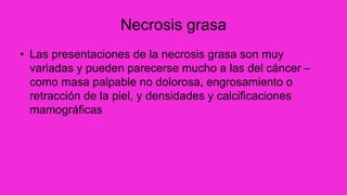 Necrosis grasa
• Las presentaciones de la necrosis grasa son muy
variadas y pueden parecerse mucho a las del cáncer –
como masa palpable no dolorosa, engrosamiento o
retracción de la piel, y densidades y calcificaciones
mamográficas
 