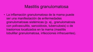 Mastitis granulomatosa
• La inflamación granulomatosa de la mama puede
ser una manifestación de enfermedades
granulomatosas sistémicas (p. ej., granulomatosis
con polivasculitis, sarcoidosis, tuberculosis) o de
trastornos localizados en la mama (mastitis
lobulillar granulomatosa, infecciones infrecuentes).
 