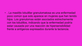 • . La mastitis lobulillar granulomatosa es una enfermedad
poco común que solo aparece en mujeres que han tenido
hijos. Los granulomas están asociados estrechamente
con los lobulillos, indicando que la enfermedad podría
estar causada por una reacción de hipersensibilidad
frente a antígenos expresados durante la lactancia.
 