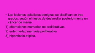 • Las lesiones epiteliales benignas se clasifican en tres
grupos, según el riesgo de desarrollar posteriormente un
cáncer de mama:
1) alteraciones mamarias no proliferativas
2) enfermedad mamaria proliferativa
3) hiperplasia atípica.
 