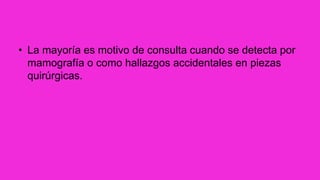 • La mayoría es motivo de consulta cuando se detecta por
mamografía o como hallazgos accidentales en piezas
quirúrgicas.
 