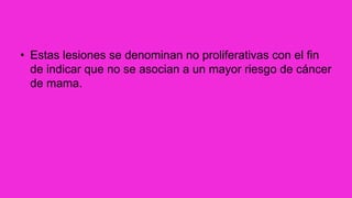 • Estas lesiones se denominan no proliferativas con el fin
de indicar que no se asocian a un mayor riesgo de cáncer
de mama.
 