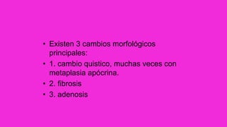 • Existen 3 cambios morfológicos
principales:
• 1. cambio quistico, muchas veces con
metaplasia apócrina.
• 2. fibrosis
• 3. adenosis
 