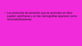 • Los productos de secreción que se acumulan en ellos
pueden calcificarse y en las mamografías aparecen como
microcalcificaciones.
 