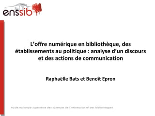 L’offre numérique en bibliothèque, des
établissements au politique : analyse d’un discours
         et des actions de communication


           Raphaëlle Bats et Benoît Epron
 