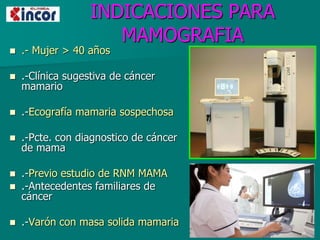 INDICACIONES PARA
MAMOGRAFIA
 .- Mujer > 40 años
 .-Clínica sugestiva de cáncer
mamario
 .-Ecografía mamaria sospechosa
 .-Pcte. con diagnostico de cáncer
de mama
 .-Previo estudio de RNM MAMA
 .-Antecedentes familiares de
cáncer
 .-Varón con masa solida mamaria
 