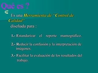 Es una Herramienta de “Control de
Calidad“
diseñada para :
1.- Estandarizar el reporte mamográfico.
2.- Reducir la confusión y la interpretación de
imágenes.
3.- Facilitar la evaluación de los resultados del
trabajo.
Qué es ?
 