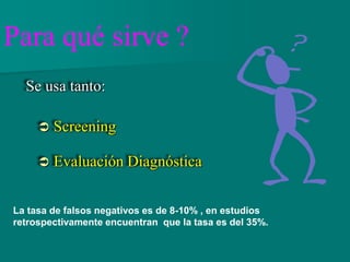 Se usa tanto:
 Screening
 Evaluación Diagnóstica
Para qué sirve ?
La tasa de falsos negativos es de 8-10% , en estudios
retrospectivamente encuentran que la tasa es del 35%.
 