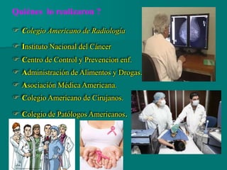  Colegio Americano de Radiología
 Instituto Nacional del Cáncer
 Centro de Control y Prevencion enf.
 Administración de Alimentos y Drogas.
 Asociación Médica Americana.
 Colegio Americano de Cirujanos.
 Colegio de Patólogos Americanos.
Quiénes lo realizaron ?
 