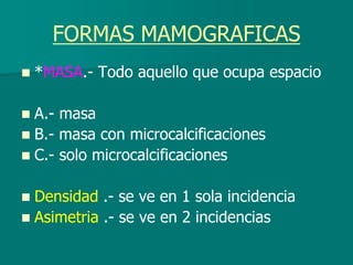 FORMAS MAMOGRAFICAS
 *MASA.- Todo aquello que ocupa espacio
 A.- masa
 B.- masa con microcalcificaciones
 C.- solo microcalcificaciones
 Densidad .- se ve en 1 sola incidencia
 Asimetria .- se ve en 2 incidencias
 