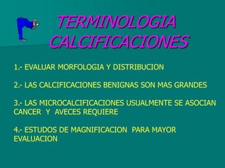 TERMINOLOGIA
CALCIFICACIONES
1.- EVALUAR MORFOLOGIA Y DISTRIBUCION
2.- LAS CALCIFICACIONES BENIGNAS SON MAS GRANDES
3.- LAS MICROCALCIFICACIONES USUALMENTE SE ASOCIAN
CANCER Y AVECES REQUIERE
4.- ESTUDOS DE MAGNIFICACION PARA MAYOR
EVALUACION
 
