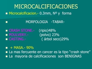 MICROCALCIFICACIONES
 Microcalcificacion.- 0.3mm, Nº y forma
 MORFOLOGIA -TABAR-
 CRASH STONE.- (ripio)48%
 POULVERY.- (polvo) 23%
 CASTING.- ( árbol seco)29%
 + MASA.- 90%
 La mas fercuente en cancer es la tipo “crash stone”
 La mayoria de calcificaciones son BENIGNAS
 
