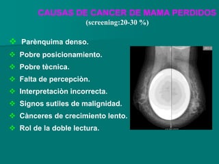 CAUSAS DE CANCER DE MAMA PERDIDOS
 Parènquima denso.
 Pobre posicionamiento.
 Pobre tècnica.
 Falta de percepciòn.
 Interpretaciòn incorrecta.
 Signos sutiles de malignidad.
 Cànceres de crecimiento lento.
 Rol de la doble lectura.
(screening:20-30 %)
 