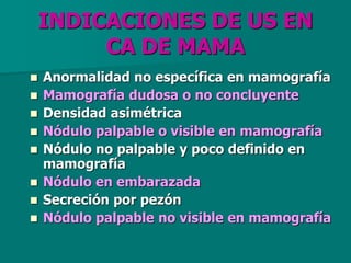 INDICACIONES DE US EN
CA DE MAMA
 Anormalidad no específica en mamografía
 Mamografía dudosa o no concluyente
 Densidad asimétrica
 Nódulo palpable o visible en mamografía
 Nódulo no palpable y poco definido en
mamografía
 Nódulo en embarazada
 Secreción por pezón
 Nódulo palpable no visible en mamografía
 