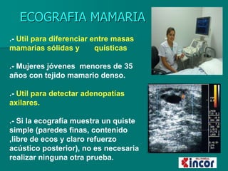 ECOGRAFIA MAMARIA
.- Util para diferenciar entre masas
mamarias sólidas y quísticas
.- Mujeres jóvenes menores de 35
años con tejido mamario denso.
.- Util para detectar adenopatías
axilares.
.- Si la ecografía muestra un quiste
simple (paredes finas, contenido
,libre de ecos y claro refuerzo
acústico posterior), no es necesaria
realizar ninguna otra prueba.
 