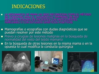 INDICACIONES
 LA RESONANCIA DE MAMA HA SIDO RECONOCIDA COMO EL MÉTODO
DE SCREENING PARA EL DIAGNÓSTICO TEMPRANO DE MUY
PEQUEÑAS LESIONES EN PACIENTES CON ANTECEDENTES
FAMILIARES O CON ESTUDIOS GENÉTICOS POSITIVOS
 Mamografías o ecografías con dudas diagnósticas que se
puedan resolver por este método
 Previo a cirugías de lesiones malignas en la búsqueda de
normalidad del resto del tejido mamario
 En la búsqueda de otras lesiones en la misma mama o en la
opuesta lo cual modifica la conducta quirúrgica
 