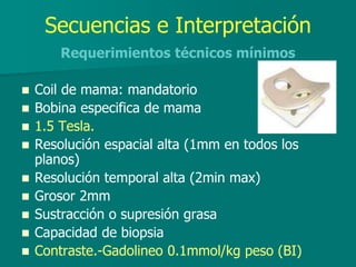 Secuencias e Interpretación
Requerimientos técnicos mínimos
 Coil de mama: mandatorio
 Bobina especifica de mama
 1.5 Tesla.
 Resolución espacial alta (1mm en todos los
planos)
 Resolución temporal alta (2min max)
 Grosor 2mm
 Sustracción o supresión grasa
 Capacidad de biopsia
 Contraste.-Gadolineo 0.1mmol/kg peso (BI)
 