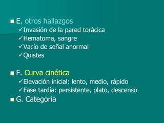  E. otros hallazgos
Invasión de la pared torácica
Hematoma, sangre
Vacío de señal anormal
Quistes
 F. Curva cinética
Elevación inicial: lento, medio, rápido
Fase tardía: persistente, plato, descenso
 G. Categoría
 
