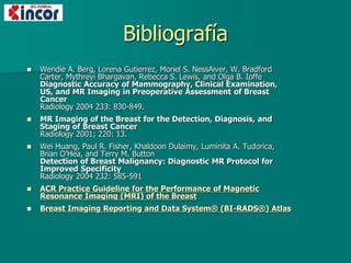 Bibliografía
 Wendie A. Berg, Lorena Gutierrez, Moriel S. NessAiver, W. Bradford
Carter, Mythreyi Bhargavan, Rebecca S. Lewis, and Olga B. Ioffe
Diagnostic Accuracy of Mammography, Clinical Examination,
US, and MR Imaging in Preoperative Assessment of Breast
Cancer
Radiology 2004 233: 830-849.
 MR Imaging of the Breast for the Detection, Diagnosis, and
Staging of Breast Cancer
Radiology 2001; 220: 13.
 Wei Huang, Paul R. Fisher, Khaldoon Dulaimy, Luminita A. Tudorica,
Brian O’Hea, and Terry M. Button
Detection of Breast Malignancy: Diagnostic MR Protocol for
Improved Specificity
Radiology 2004 232: 585-591
 ACR Practice Guideline for the Performance of Magnetic
Resonance Imaging (MRI) of the Breast
 Breast Imaging Reporting and Data System® (BI-RADS®) Atlas
 