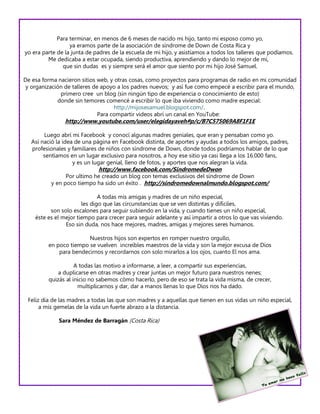 Para terminar, en menos de 6 meses de nacido mi hijo, tanto mi esposo como yo,
                  ya eramos parte de la asociación de síndrome de Down de Costa Rica y
yo era parte de la junta de padres de la escuela de mi hijo, y asistíamos a todos los talleres que podíamos.
         Me dedicaba a estar ocupada, siendo productiva, aprendiendo y dando lo mejor de mí,
               que sin dudas es y siempre será el amor que siento por mi hijo José Samuel.

De esa forma nacieron sitios web, y otras cosas, como proyectos para programas de radio en mi comunidad
 y organización de talleres de apoyo a los padres nuevos; y así fue como empecé a escribir para el mundo,
              primero cree un blog (sin ningún tipo de experiencia o conocimiento de esto)
             donde sin temores comencé a escribir lo que iba viviendo como madre especial:
                                    http://mijosesamuel.blogspot.com/.
                              Para compartir videos abrí un canal en YouTube:
                http://www.youtube.com/user/elegidayaveh#p/c/B7C575069A8F1F1E

        Luego abrí mi Facebook y conocí algunas madres geniales, que eran y pensaban como yo.
   Así nació la idea de una página en Facebook distinta, de aportes y ayudas a todos los amigos, padres,
   profesionales y familiares de niños con síndrome de Down, donde todos podríamos hablar de lo que
        sentíamos en un lugar exclusivo para nosotros, a hoy ese sitio ya casi llega a los 16.000 fans,
                    y es un lugar genial, lleno de fotos, y aportes que nos alegran la vida.
                             http://www.facebook.com/SindromedeDwon
                Por ultimo he creado un blog con temas exclusivos del síndrome de Down
          y en poco tiempo ha sido un éxito . http://sindromedownalmundo.blogspot.com/

                              A todas mis amigas y madres de un niño especial,
                       les digo que las circunstancias que se ven distintas y difíciles,
          son solo escalones para seguir subiendo en la vida, y cuando tienes un niño especial,
    éste es el mejor tiempo para crecer para seguir adelante y así impartir a otros lo que vas viviendo.
                Eso sin duda, nos hace mejores, madres, amigas y mejores seres humanos.

                        Nuestros hijos son expertos en romper nuestro orgullo,
         en poco tiempo se vuelven increíbles maestros de la vida y son la mejor excusa de Dios
             para bendecirnos y recordarnos con solo mirarlos a los ojos, cuanto El nos ama.

                    A todas las motivo a informarse, a leer, a compartir sus experiencias,
             a duplicarse en otras madres y crear juntas un mejor futuro para nuestros nenes;
         quizás al inicio no sabemos cómo hacerlo, pero de eso se trata la vida misma, de crecer,
                     multiplicarnos y dar, dar a manos llenas lo que Dios nos ha dado.

 Feliz día de las madres a todas las que son madres y a aquellas que tienen en sus vidas un niño especial,
      a mis gemelas de la vida un fuerte abrazo a la distancia.

             Sara Méndez de Barragán (Costa Rica)
 