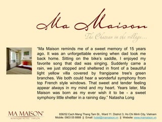 “Ma Maison reminds me of a sweet memory of 15 years ago. It was an unforgettable evening when dad took me back home. Sitting on the bike’s saddle, I enjoyed my favorite song that dad was singing. Suddenly came a rain, we just stopped and sheltered in front of a beautiful light yellow villa covered by frangipane tree's green branches. We both could hear a wonderful symphony from top French style windows. That sweet and tender feeling appear always in my mind and my heart. Years later, Ma Maison was born as my ever wish it to be - a sweet symphony little shelter in a raining day.” Natasha Long 