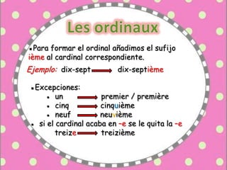 ▪Para formar el ordinal añadimos el sufijo
ième al cardinal correspondiente.
Ejemplo: dix-sept dix-septième
▪Excepciones:
● un premier / première
● cinq cinquième
● neuf neuvième
● si el cardinal acaba en –e se le quita la –e
treize treizième
 