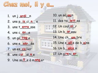 1. un j _____n
2. une p___ci___ e
3. une t_____sse
4. une c____e
5. un ga____e
6. une e_____ée
7. un es___lier
8. une c___si__e
9. Une sa__e à m___er
10. un séj__r
11. des toi____es
12. Un coul___r
13. Un b___eau
14. Une ch____bre
15. Une s___e de b__ns
16. Un b_____n
17. Un g__ni___
ardi
is n
erra
av
rag
ntr
ca
ui n
ll ang
ou
lett
oi
ur
am
all ai
alco
re er
 