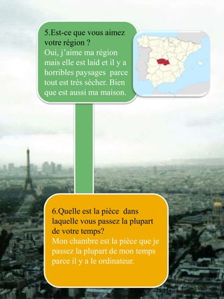 5.Est-ce que vous aimez 
votre région ? 
Oui, j’aime ma région 
mais elle est laid et il y a 
horribles paysages parce 
tout est très sécher. Bien 
que est aussi ma maison. 
6.Quelle est la pièce dans 
laquelle vous passez la plupart 
de votre temps? 
Mon chambre est la pièce que je 
passez la plupart de mon temps 
parce il y a le ordinateur. 
