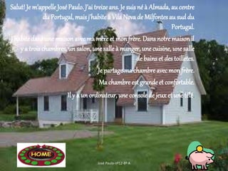 Salut! Je m’appelle JoséPaulo. J’ai treize ans. Je suis né à Almada, au centre
du Portugal, mais j’habite à Vila Nova de Milfontes au suddu
Portugal.
J’habite dans une maisonavec ma mère et monfrère. Dans notre maisonil
y a trois chambres, un salon, une salle à manger, une cuisine, une salle
de bains et des toilletes.
Je partage ma chambre avec mon frère.
Ma chambre est grande et confortable.
Il y a un ordinateur, une console de jeux et une télé.
José Paulo-nº12-8º A
 