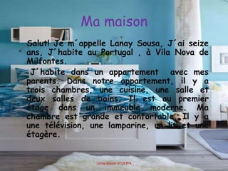 Ma maison
Salut! Je m´appelle Lanay Sousa, J´ai seize
ans, J´habite au Portugal , à Vila Nova de
Milfontes.
J´habite dans un appartement avec mes
parents. Dans notre appartement, il y a
trois chambres, une cuisine, une salle et
deux salles de bains. Il est au premier
étage dans un immeuble moderne. Ma
chambre est grande et confortable. Il y a
une télévision, une lamparine, un lit et une
étagère.
Lanay Sousa- nº13 8ºA
 