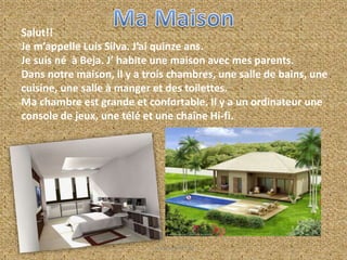 Salut!!
Je m’appelle Luís Silva. J’ai quinze ans.
Je suis né à Beja. J’ habite une maison avec mes parents.
Dans notre maison, il y a trois chambres, une salle de bains, une
cuisine, une salle à manger et des toilettes.
Ma chambre est grande et confortable. Il y a un ordinateur une
console de jeux, une télé et une chaîne Hi-fi.
Luís Silva Nº15 8A
 