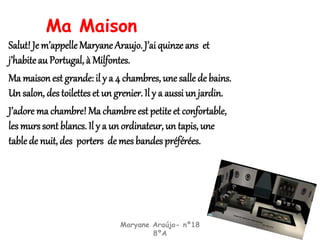 Ma Maison
Salut! Je m’appelleMaryane Araujo. J’ai quinze ans et
j’habiteau Portugal, à Milfontes.
Ma maison est grande: il y a 4 chambres, une salle de bains.
Un salon, des toilettes et un grenier. Il y a aussi un jardin.
J’adore ma chambre! Ma chambre est petite et confortable,
les murs sont blancs. Il y a un ordinateur, un tapis, une
table de nuit, des porters de mes bandes préférées.
Maryane Araújo- nº18
8ºA
 