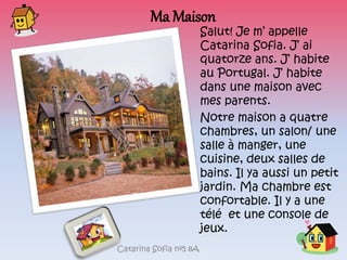 Ma Maison
Salut! Je m’ appelle
Catarina Sofia. J’ ai
quatorze ans. J’ habite
au Portugal. J’ habite
dans une maison avec
mes parents.
Notre maison a quatre
chambres, un salon/ une
salle à manger, une
cuisine, deux salles de
bains. Il ya aussi un petit
jardin. Ma chambre est
confortable. Il y a une
télé et une console de
jeux.
Catarina Sofia nº5 8A
 