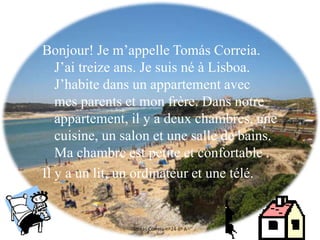 Bonjour! Je m’appelle Tomás Correia.
J’ai treize ans. Je suis né à Lisboa.
J’habite dans un appartement avec
mes parents et mon frère. Dans notre
appartement, il y a deux chambres, une
cuisine, un salon et une salle de bains.
Ma chambre est petite et confortable .
Il y a un lit, un ordinateur et une télé.
Tomás Correia-nº24-8º A
 