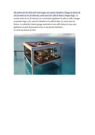 Ma maison de rêve doit avoir trois étages avec quatre chambres à l'étage au-dessus du sol (au moins au rez de chaussée), avait aussi une salle de bains à chaque étage. La cuisine serait au rez de chaussée où se trouvaient également le salon et salle à manger au premier étage a été, outre les chambres et la salle de bain, il y avait aussi un bureau. Les planchers étaient garage souterrain et une salle de jeux où vous avez également un petit bureau pour écrire, et une piscine intérieure ...Ce serait ma maison de rêve!<br />