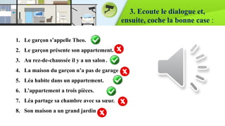 3. Ecoute le dialogue et,
ensuite, coche la bonne case :
1. Le garçon s’appelle Theo.
2. Le garçon présente son appartement.
3. Au rez-de-chaussée il y a un salon.
4. La maison du garçon n’a pas de garage
5. Léa habite dans un appartement.
6. L’appartement a trois pièces.
7. Léa partage sa chambre avec sa sœur.
8. Son maison a un grand jardin
 