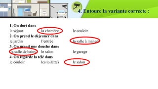 4. Entoure la variante correcte :
1. On dort dans
le séjour la chambre le couloir
2. On prend le déjeuner dans
le jardin l’entrée la salle à manger
3. On prend une douche dans
la salle de bains le salon le garage
4. On regarde la télé dans
le couloir les toilettes le salon
 