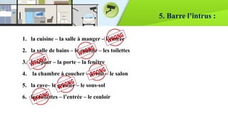 5. Barre l’intrus :
1. la cuisine – la salle à manger – l’entrée
2. la salle de bains – le couloir – les toilettes
3. le séjour – la porte – la fenêtre
4. la chambre à coucher – le toit – le salon
5. la cave– le grenier – le sous-sol
6. les toilettes – l’entrée – le couloir
 