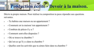 Production écrite - Devoir à la maison.
Décris ta propre maison. Pour réaliser ta composition tu peux répondre aux questions
suivantes.
 - Tu habites une maison ou un appartement ?
 - Comment est ta maison/ ton appartement ?
 - Combien de pièces il y a ?
 - Comment sont-elles disposées ?
 - Où se trouve ta chambre ?
 - Qu’est-ce qu’il y a dans ta chambre ?
 - Quelles sont les activités que tu aimes faire dans ta chambre ?
 