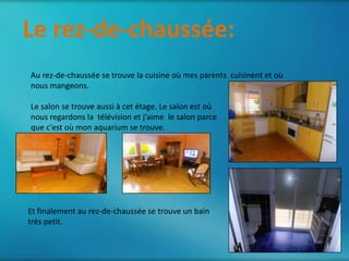 Le rez-de-chaussée:
       Le deuxième étage
Au rez-de-chaussée se trouve la cuisine où mes parents cuisinent et où
nous mangeons.

Le salon se trouve aussi à cet étage. Le salon est où
nous regardons la télévision et j’aime le salon parce
que c'est où mon aquarium se trouve.




Et finalement au rez-de-chaussée se trouve un bain
très petit.
 